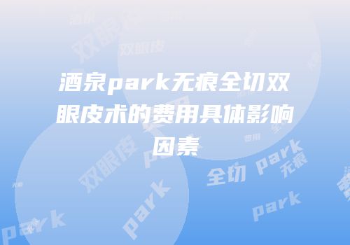 酒泉park无痕全切双眼皮术的费用具体影响因素