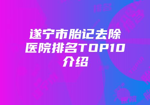 遂宁市胎记去除医院排名TOP10介绍