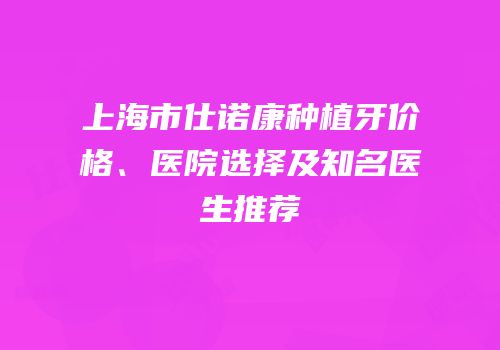 上海市仕诺康种植牙价格、医院选择及知名医生推荐
