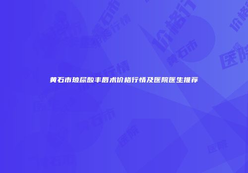 黄石市玻尿酸丰唇术价格行情及医院医生推荐