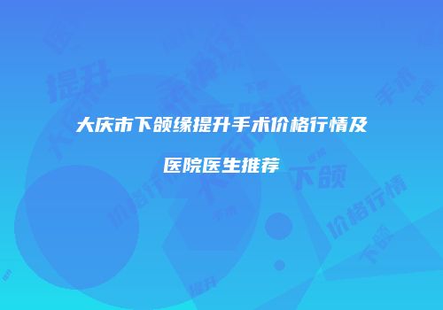 大庆市下颌缘提升手术价格行情及医院医生推荐