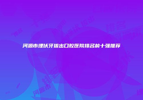 河源市埋伏牙拔出口腔医院排名前十强推荐
