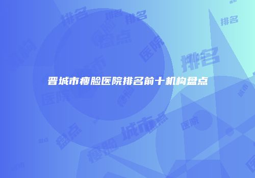晋城市瘦脸医院排名前十机构盘点