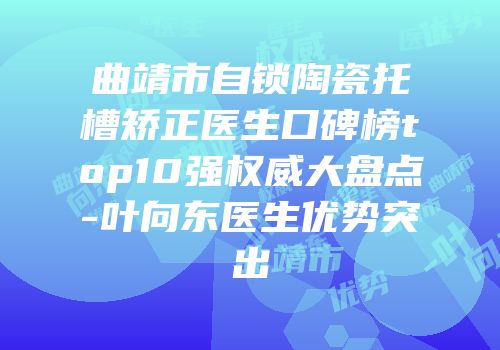 曲靖市自锁陶瓷托槽矫正医生口碑榜top10强权威大盘点-叶向东医生优势突出