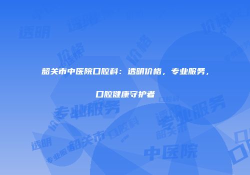 韶关市中医院口腔科：透明价格，专业服务，口腔健康守护者