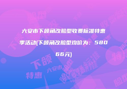 六安市下颌角改脸型收费标准特惠季活动(下颌角改脸型均价为：58066元)