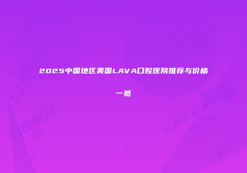 2025中国地区美国LAVA口腔医院推荐与价格一览