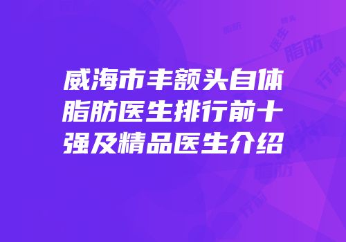 威海市丰额头自体脂肪医生排行前十强及精品医生介绍
