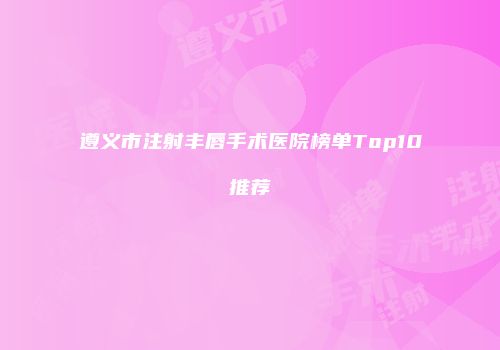 遵义市注射丰唇手术医院榜单Top10推荐