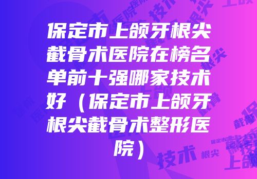 保定市上颌牙根尖截骨术医院在榜名单前十强哪家技术好（保定市上颌牙根尖截骨术整形医院）