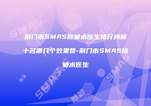 荆门市SMAS除皱术医生排行榜前十名哪几个效果赞-荆门市SMAS除皱术医生