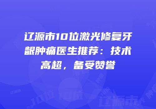 辽源市10位激光修复牙龈肿痛医生推荐：技术高超，备受赞誉
