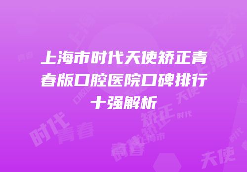上海市时代天使矫正青春版口腔医院口碑排行十强解析