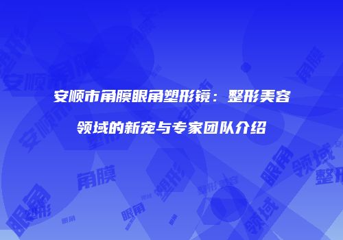 安顺市角膜眼角塑形镜：整形美容领域的新宠与专家团队介绍