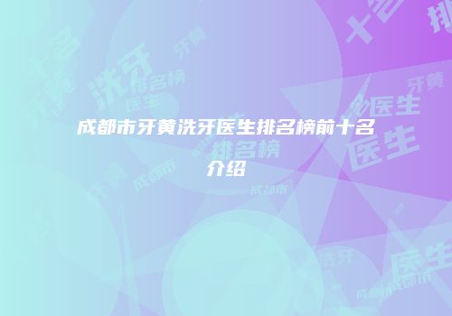 成都市牙黄洗牙医生排名榜前十名介绍