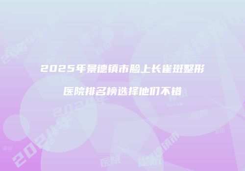 2025年景德镇市脸上长雀斑整形医院排名榜选择他们不错