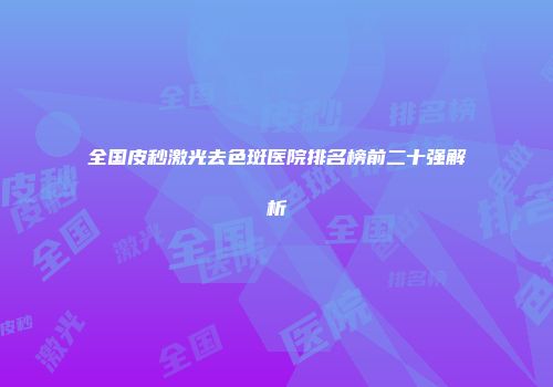 全国皮秒激光去色斑医院排名榜前二十强解析