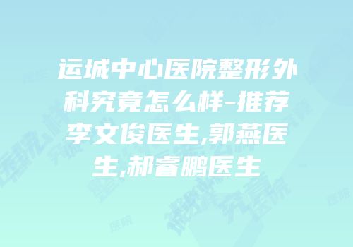 运城中心医院整形外科究竟怎么样-推荐李文俊医生,郭燕医生,郝睿鹏医生