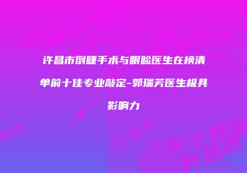 许昌市倒睫手术与眼睑医生在榜清单前十佳专业敲定-郭瑞芳医生极具影响力