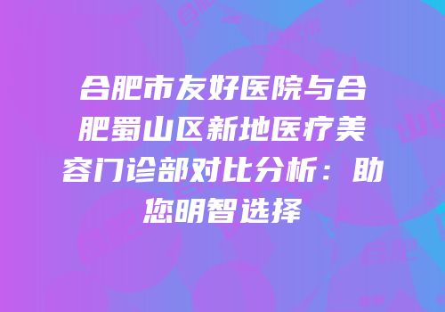 合肥市友好医院与合肥蜀山区新地医疗美容门诊部对比分析：助您明智选择
