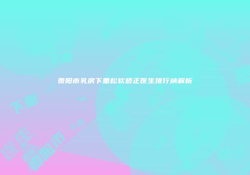 贵阳市乳房下垂松软矫正医生排行榜解析