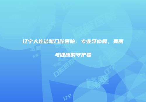 辽宁大连洁雅口腔医院：专业牙修复，美丽与健康的守护者