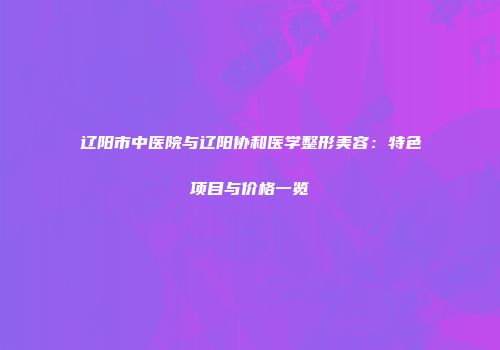 辽阳市中医院与辽阳协和医学整形美容：特色项目与价格一览