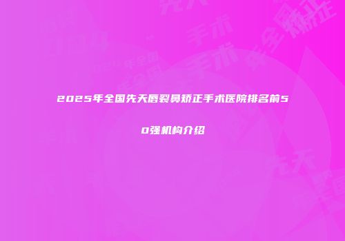 2025年全国先天唇裂鼻矫正手术医院排名前50强机构介绍