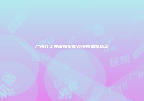 广州针灸去眼袋价格及医院选择指南