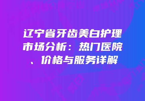 辽宁省牙齿美白护理市场分析：热门医院、价格与服务详解