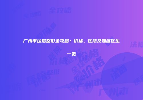 广州市法眉整形全攻略：价格、医院及知名医生一览
