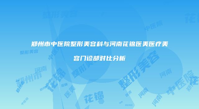 郑州市中医院整形美容科与河南花锦医美医疗美容门诊部对比分析