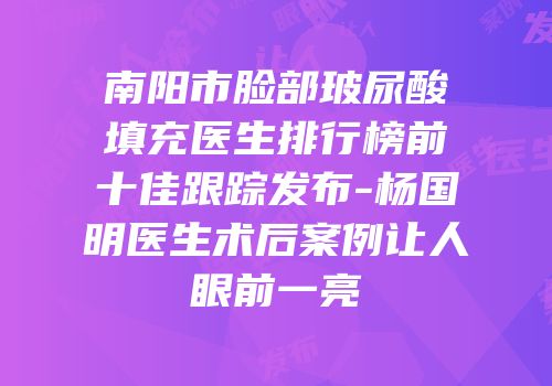 南阳市脸部玻尿酸填充医生排行榜前十佳跟踪发布-杨国明医生术后案例让人眼前一亮
