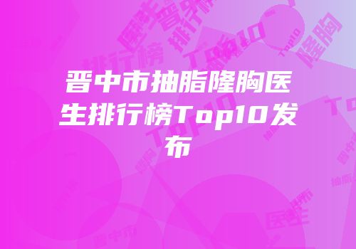 晋中市抽脂隆胸医生排行榜Top10发布