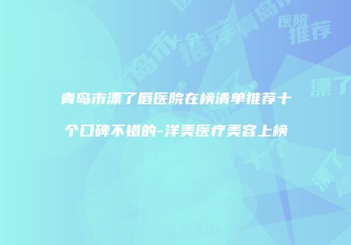 青岛市漂了唇医院在榜清单推荐十个口碑不错的-洋美医疗美容上榜
