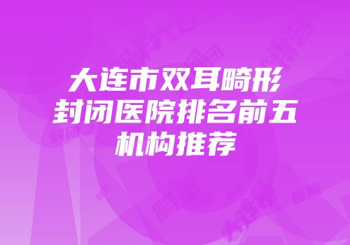 大连市双耳畸形封闭医院排名前五机构推荐