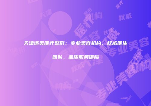 天津还美医疗整形：专业美容机构，权威医生团队，品质服务保障