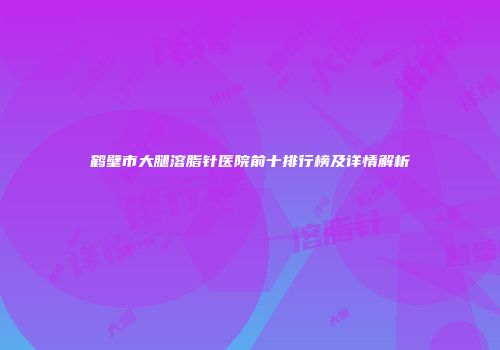 鹤壁市大腿溶脂针医院前十排行榜及详情解析