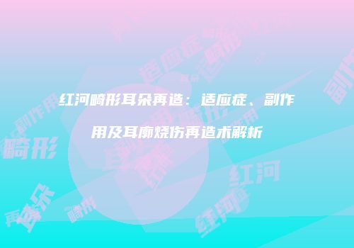 红河畸形耳朵再造：适应症、副作用及耳廓烧伤再造术解析