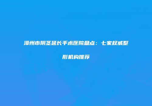 漳州市阴茎延长手术医院盘点：七家权威整形机构推荐