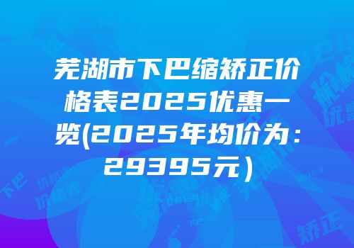 芜湖市下巴缩矫正价格表2025优惠一览(2025年均价为：29395元）