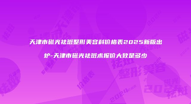 天津市磁光祛斑整形美容科价格表2025新版出炉-天津市磁光祛斑术报价大致是多少