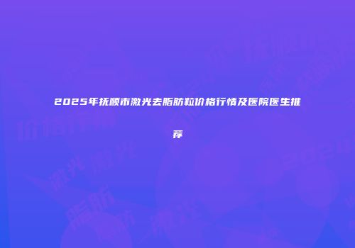 2025年抚顺市激光去脂肪粒价格行情及医院医生推荐