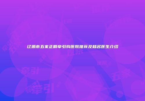 辽源市五家正畸牵引钩医院推荐及知名医生介绍