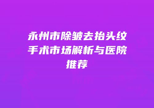 永州市除皱去抬头纹手术市场解析与医院推荐