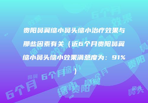 贵阳鼻翼缩小鼻头缩小治疗效果与那些因素有关（近6个月贵阳鼻翼缩小鼻头缩小效果满意度为：91%）