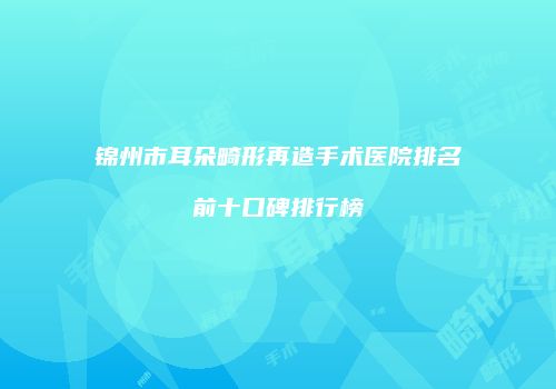 锦州市耳朵畸形再造手术医院排名前十口碑排行榜