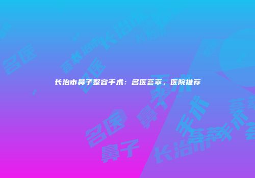 长治市鼻子整容手术：名医荟萃，医院推荐