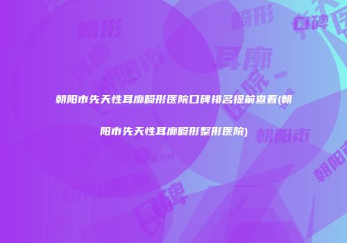 朝阳市先天性耳廓畸形医院口碑排名提前查看(朝阳市先天性耳廓畸形整形医院)