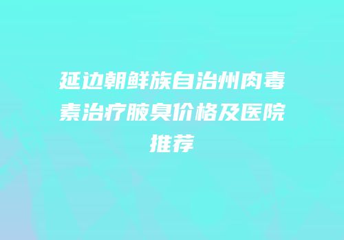 延边朝鲜族自治州肉毒素治疗腋臭价格及医院推荐